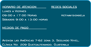  HORARIO DE ATENCION REDES SOCIALES Lunes a Viernes 09:00 a 17:00 Horas retinavisionxela Sábados 9:00 a 13:00 horas MEDIOS DE PAGO Avenida las Américas 7-62 zona 3, Segundo Nivel, Clínica No. 209 Quetzaltenango, Guatemala